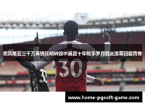 恩凯蒂亚三千万英镑压哨转投水晶宫十年枪手岁月就此落幕回望青春