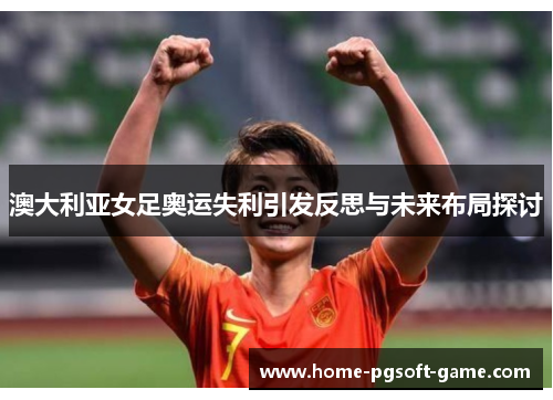 澳大利亚女足奥运失利引发反思与未来布局探讨