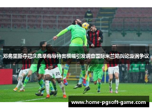 邓弗里斯夺冠庆典举侮辱特奥横幅引发调查国际米兰陷舆论漩涡争议