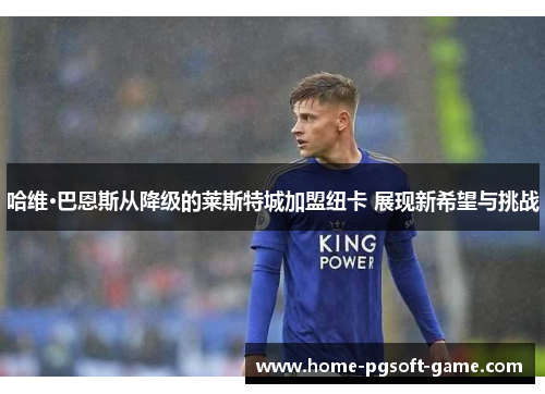 哈维·巴恩斯从降级的莱斯特城加盟纽卡 展现新希望与挑战