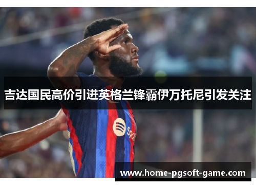 吉达国民高价引进英格兰锋霸伊万托尼引发关注