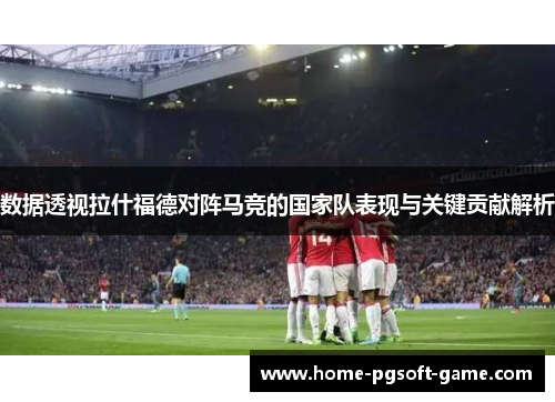 数据透视拉什福德对阵马竞的国家队表现与关键贡献解析